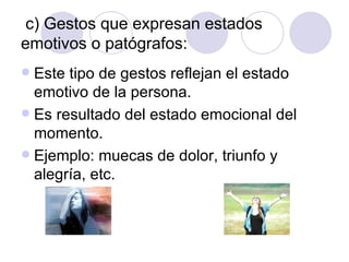c) Gestos que expresan estados emotivos o patógrafos: Este tipo de gestos reflejan el estado emotivo de la persona. Es resultado del estado emocional del momento. Ejemplo: muecas de dolor, triunfo y alegría, etc. 