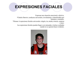 Expresan una situación emocional o afectiva. *Charles Darwin: conductas universales, involuntarias e identificables por humanos y animales. *Ekman: 6 expresiones faciales universales: alegría, ira, miedo, tristeza, sorpresa y asco. Las expresiones faciales pueden llegar a ser atenuadas e incluso ocultadas cuando no se quieren hacer evidentes. EXPRESIONES FACIALES 