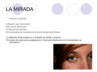 LA MIRADA Proyecta el “algo más” A) Regula el acto comunicativo. B) Fu ente de información. C) Expresión de emociones. D) Comunicadora de la naturaleza de la relación interpersonal.(ilustrar) *La dilatación de las pupilas es un indicador de interés y atractivo. * El número de veces que se parpadea por minuto está relacionado con la tranquilidad y el nerviosismo. 