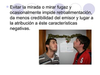 Evitar la mirada o mirar fugaz y ocasionalmente impide retroalimentación, da menos credibilidad del emisor y lugar a la atribución a éste características negativas. 