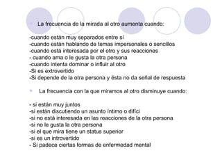 La frecuencia de la mirada al otro aumenta cuando: -cuando están muy separados entre sí -cuando están hablando de temas impersonales o sencillos -cuando está interesada por el otro y sus reacciones - cuando ama o le gusta la otra persona -cuando intenta dominar o influir al otro -Si es extrovertido -Si depende de la otra persona y ésta no da señal de respuesta       La frecuencia con la que miramos al otro disminuye cuando: - si están muy juntos -si están discutiendo un asunto íntimo o difíci -si no está interesada en las reacciones de la otra persona -si no le gusta la otra persona -si el que mira tiene un status superior -si es un introvertido - Si padece ciertas formas de enfermedad mental 