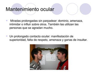Mantenimiento ocular Miradas prolongadas sin parpadear: dominio, amenaza, intimidar o influir sobre otros. También las utilizan las personas que se agradan mucho. Un prolongado contacto ocular: manifestación de superioridad, falta de respeto, amenaza y ganas de insultar. 
