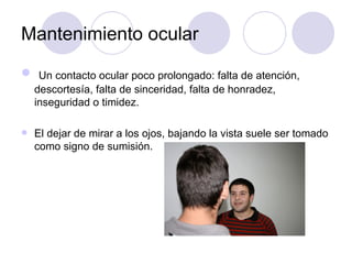 Mantenimiento ocular Un contacto ocular poco prolongado: falta de atención, descortesía, falta de sinceridad, falta de honradez, inseguridad o timidez. El dejar de mirar a los ojos, bajando la vista suele ser tomado como signo de sumisión. 
