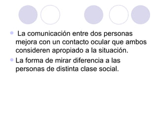   La comunicación entre dos personas mejora con un contacto ocular que ambos consideren apropiado a la situación. La forma de mirar diferencia a las personas de distinta clase social. 
