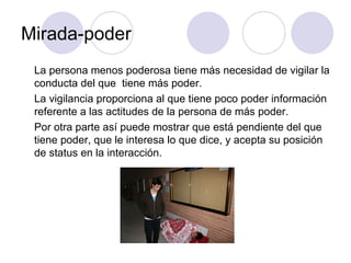 Mirada-poder La persona menos poderosa tiene más necesidad de vigilar la conducta del que  tiene más poder.  La vigilancia proporciona al que tiene poco poder información referente a las actitudes de la persona de más poder.  Por otra parte así puede mostrar que está pendiente del que tiene poder, que le interesa lo que dice, y acepta su posición de status en la interacción.  