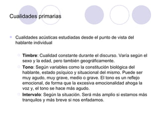 Cualidades primarias   Cualidades acústicas estudiadas desde el punto de vista del hablante individual Timbre : Cualidad constante durante el discurso. Varía según el sexo y la edad, pero también geográficamente. Tono : Según variables como la constitución biológica del hablante, estado psíquico y situacional del mismo. Puede ser muy agudo, muy grave, medio o grave.  El tono es un reflejo emocional, de forma que la excesiva emocionalidad ahoga la voz y, el tono se hace más agudo.  Intervalo : Según la situación. Será más amplio si estamos más tranquilos y más breve si nos enfadamos .  