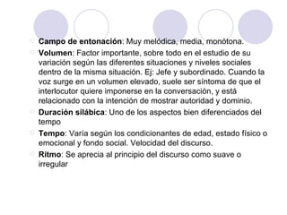 Campo de entonación : Muy melódica, media, monótona. Volumen : Factor importante, sobre todo en el estudio de su variación según las diferentes situaciones y niveles sociales dentro de la misma situación. Ej: Jefe y subordinado.  Cuando la voz surge en un volumen elevado, suele ser síntoma de que el interlocutor quiere imponerse en la conversación, y está relacionado con la intención de mostrar autoridad y dominio.   Duración silábica : Uno de los aspectos bien diferenciados del tempo Tempo : Varía según los condicionantes de edad, estado físico o emocional y fondo social. Velocidad del discurso. Ritmo : Se aprecia al principio del discurso como suave o irregular 