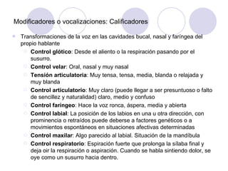 Modificadores o vocalizaciones: Calificadores Transformaciones de la voz en las cavidades bucal, nasal y faríngea del propio hablante Control glótico : Desde el aliento o la respiración pasando por el susurro. Control velar : Oral, nasal y muy nasal Tensión articulatoria : Muy tensa, tensa, media, blanda o relajada y muy blanda Control articulatorio : Muy claro (puede llegar a ser presuntuoso o falto de sencillez y naturalidad) claro, medio y confuso Control faríngeo : Hace la voz ronca, áspera, media y abierta Control labial : La posición de los labios en una u otra dirección, con prominencia o retraídos puede deberse a factores genéticos o a movimientos espontáneos en situaciones afectivas determinadas Control maxilar : Algo parecido al labial. Situación de la mandíbula Control respiratorio : Espiración fuerte que prolonga la sílaba final y deja oir la respiración o aspiración. Cuando se habla sintiendo dolor, se oye como un susurro hacia dentro. 