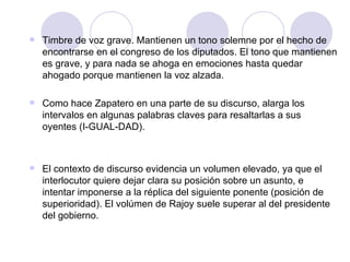 Timbre de voz grave. Mantienen un tono solemne por el hecho de encontrarse en el congreso de los diputados. El tono que mantienen es grave, y para nada se ahoga en emociones hasta quedar ahogado porque mantienen la voz alzada. Como hace Zapatero en una parte de su discurso, alarga los intervalos en algunas palabras claves para resaltarlas a sus oyentes (I-GUAL-DAD). El contexto de discurso evidencia un volumen elevado, ya que el interlocutor quiere dejar clara su posición sobre un asunto, e intentar imponerse a la réplica del siguiente ponente (posición de superioridad). El volúmen de Rajoy suele superar al del presidente del gobierno. 