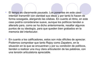 El tempo es claramente pausado. Los ponentes en este caso intentan transmitir con claridad sus ideas y por tanto lo hacen de forma sosegada, alargando las sílabas. En cuanto al ritmo, en este caso podría considerarse suave, aunque los políticos tienden a alterarlo para, como se ha dicho anteriormente, resaltar algunos puntos de su ideología, para que queden bien grabados en la memoria del interlocutor. En cuanto a los calificadores, estos son más dificiles de apreciar. Podemos comprobar que tanto Rajoy como Zapatero, en la situación en la que se encuentran y por su condición de políticos, tienden a realizar una muy clara articulación de las palabras, con una tensión articulatoria apreciable. 