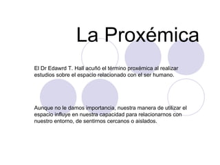 La Proxémica El Dr Edawrd T. Hall acuñó el término proxémica al realizar estudios sobre el espacio relacionado con el ser humano.  Aunque no le damos importancia, nuestra manera de utilizar el espacio influye en nuestra capacidad para relacionarnos con nuestro entorno, de sentirnos cercanos o aislados.  