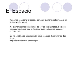 El Espacio Podemos considerar el espacio como un elemento determinante en la interacción social.  No siempre somos conscientes de él y de su significado. Sólo nos percatamos de que está ahí cuando sufre variaciones que nos condicionan. Se ha establecido una distinción entre espacios determinando dos tipos: Espacios sociópetas y sociófugos  