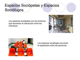 Espacios Sociópetas y Espacios Sociófugos Los espacios sociópetas son los entornos que favorecen la interacción entre los individuos  Los espacios sociófugos provocan la separación entre las personas. 