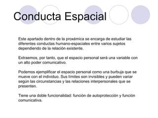 Conducta Espacial Este apartado dentro de la proxémica se encarga de estudiar las diferentes conductas humano-espaciales entre varios sujetos dependiendo de la relación existente. Extraemos, por tanto, que el espacio personal será una variable con un alto poder comunicativo. Podemos ejemplificar el espacio personal como una burbuja que se mueve con el individuo. Sus límites son invisibles y pueden variar según las circunstancias y las relaciones interpersonales que se presenten. Tiene una doble funcionalidad: función de autoprotección y función comunicativa. 