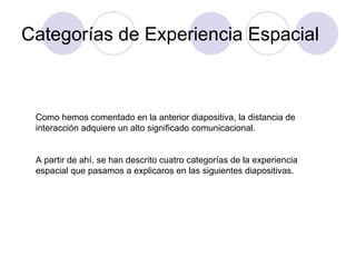Categorías de Experiencia Espacial Como hemos comentado en la anterior diapositiva, la distancia de interacción adquiere un alto significado comunicacional. A partir de ahí, se han descrito cuatro categorías de la experiencia espacial que pasamos a explicaros en las siguientes diapositivas. 