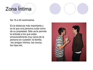 Zona Íntima De 15 a 45 centímetros Es la distancia más importante y  es la que una persona cuida como de su propiedad. Sólo se le permite la entrada a los que están emocionalmente muy cerca de la  persona en cuestión: la familia, los amigos íntimos, los novios,  los hijos etc. 