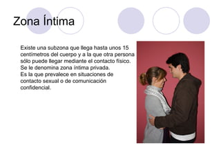 Zona Íntima Existe una subzona que llega hasta unos 15 centímetros del cuerpo y a la que otra persona sólo puede llegar mediante el contacto físico. Se le denomina zona íntima privada. Es la que prevalece en situaciones de  contacto sexual o de comunicación  confidencial. 