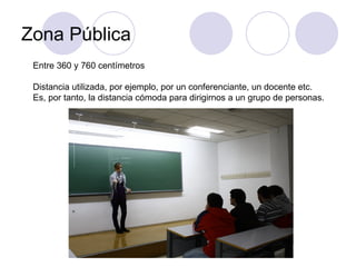 Zona Pública Entre 360 y 760 centímetros Distancia utilizada, por ejemplo, por un conferenciante, un docente etc. Es, por tanto, la distancia cómoda para dirigirnos a un grupo de personas. 