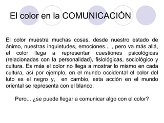 El color en la COMUNICACIÓN El color muestra muchas cosas, desde nuestro estado de ánimo, nuestras inquietudes, emociones... , pero va más allá, el color llega a representar cuestiones psicológicas (relacionadas con la personalidad), fisiológicas, sociológico y cultura. Es más el color no llega a mostrar lo mismo en cada cultura, así por ejemplo, en el mundo occidental el color del luto es el negro y,  en cambio, esta acción en el mundo oriental se representa con el blanco. Pero... ¿se puede llegar a comunicar algo con el color? 