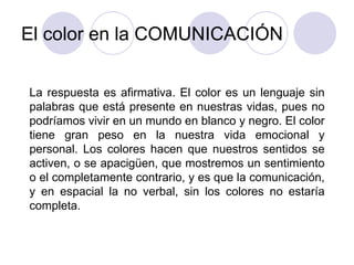 El color en la COMUNICACIÓN La respuesta es afirmativa. El color es un lenguaje sin palabras que está presente en nuestras vidas, pues no podríamos vivir en un mundo en blanco y negro. El color tiene gran peso en la nuestra vida emocional y personal. Los colores hacen que nuestros sentidos se activen, o se apacigüen, que mostremos un sentimiento o el completamente contrario, y es que la comunicación, y en espacial la no verbal, sin los colores no estaría completa. 