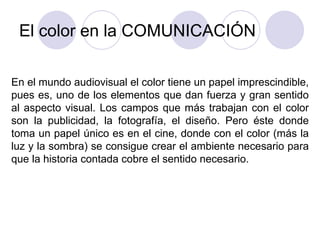 El color en la COMUNICACIÓN En el mundo audiovisual el color tiene un papel imprescindible, pues es, uno de los elementos que dan fuerza y gran sentido al aspecto visual. Los campos que más trabajan con el color son la publicidad, la fotografía, el diseño. Pero éste donde toma un papel único es en el cine, donde con el color (más la luz y la sombra) se consigue crear el ambiente necesario para que la historia contada cobre el sentido necesario. 