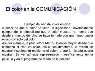 El color en la COMUNICACIÓN Ejemplo del uso del color en cine: A pesar de que el color no tiene un significado universalmente compartido, el simbolismo que el color muestra ha hecho que desde el mundo del cine se haya tomado con gran importancia el uso correcto del color. Así por ejemplo, la productora Metro-Goldwyn Meyer, desde que comenzó el cine en color, dio a sus directores, la misión de mostrar visualmente mediante el color, lo que la historia quería mostrar. Se ve así este representado magníficamente en la película y en el programa de mano de la película . 