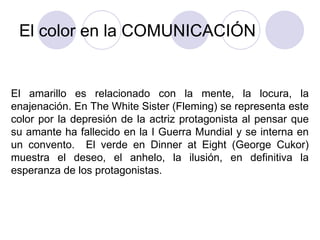 El color en la COMUNICACIÓN El amarillo es relacionado con la mente, la locura, la enajenación. En The White Sister (Fleming) se representa este color por la depresión de la actriz protagonista al pensar que su amante ha fallecido en la I Guerra Mundial y se interna en un convento.  El verde en Dinner at Eight (George Cukor) muestra el deseo, el anhelo, la ilusión, en definitiva la esperanza de los protagonistas. 