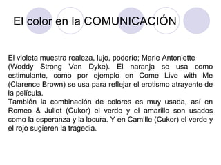 El color en la COMUNICACIÓN El violeta muestra realeza, lujo, poderío; Marie Antoniette (Woddy Strong Van Dyke). El naranja se usa como estimulante, como por ejemplo en Come Live with Me (Clarence Brown) se usa para reflejar el erotismo atrayente de la película.  También la combinación de colores es muy usada, así en Romeo & Juliet (Cukor) el verde y el amarillo son usados como la esperanza y la locura. Y en Camille (Cukor) el verde y el rojo sugieren la tragedia. 