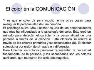 El color en la COMUNICACIÓN Y es que el color da para mucho, entre otras cosas para averiguar la personalidad de una persona. El psicólogo suizo, Max Lüscher es una de las personalidades que más ha influenciado a la psicología del color. Éste creó un método para detectar el carácter y la personalidad de una persona a través de la elección. Esta elección se realiza a través de los colores primarios y los secundarios (8). El elector selecciona por orden de simpatía o indiferencia. Para Lüscher los colores primarios representan la necesidad fundamental de la persona, y los secundarios son los colores auxiliares, que muestran las actitudes negativa. 