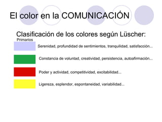 El color en la COMUNICACIÓN Clasificación de los colores según Lüscher: Serenidad, profundidad de sentimientos, tranquilidad, satisfacción... Primarios Constancia de voluntad, creatividad, persistencia, autoafirmación... Poder y actividad, competitividad, excitabilidad... Ligereza, esplendor, espontaneidad, variabilidad... 