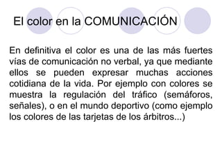 El color en la COMUNICACIÓN En definitiva el color es una de las más fuertes vías de comunicación no verbal, ya que mediante ellos se pueden expresar muchas acciones cotidiana de la vida. Por ejemplo con colores se muestra la regulación del tráfico (semáforos, señales), o en el mundo deportivo (como ejemplo los colores de las tarjetas de los árbitros...) 