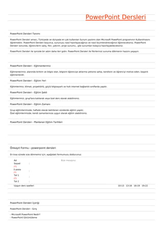 PowerPoint Dersleri

PowerPoint Dersleri Tanımı

PowerPoint Dersleri amacı, Türkiyede ve dünyada en çok kullanılan Sunum yazılımı olan Microsoft PowePoint programının Kullanılmasını
öğretmektir. PowerPoint Dersleri boyunca, sununuzu nasıl hazırlayacağınızı ve nasıl biçimlendireceğinizi öğreneceksiniz. PowerPoint
Dersleri sonunda, öğrencilerin satış, fikir, yatırım, proje sunumu.. gibi sunumları kolayca hazırlayabileceksiniz.

PowerPoint Dersleri ile işinizde bir adım daha ileri gidin. PowerPoint Dersleri ile fikirlerinizi sunuma dökmenin hazzını yaşayın.




PowerPoint Dersleri - Eğitmenlerimiz

Eğitmenlerimiz; alanında birikim ve bilgisi olan, bilgisini öğrenciye aktarma yetisine sahip, kendisini ve öğrenciyi motive eden, başarılı
eğitmenlerdir.

PowerPoint Dersleri - Eğitim Yeri

Eğitimlerimiz; klimalı, projektörlü, güçlü bilgisayarlı ve hızlı internet bağlantılı sınıflarda yapılır.

PowerPoint Dersleri - Eğitim Şekli

Eğitimlerimizi, grup'lara katılarak veya özel ders olarak alabilirsiniz.

PowerPoint Dersleri - Eğitim Zamanı

Grup eğitimlerimizde; haftalık olarak belirlenen sürelerde eğitim yapılır.
Özel eğitimlerimizde; kendi zamanlarınıza uygun olarak eğitim alabilirsiniz.



PowerPoint Dersleri - Planlanan Eğitim Tarihleri




Önkayıt Formu - powerpoint dersleri

En kısa sürede size dönmemiz için, aşağıdaki formumuzu doldurunuz.

    Ad                                                Bize mesajınız
    Soyad           :
    (*)
   E-posta
                    :
   (*)
    Tel 1
                    :
    (*)
    Tel 2           :

    Uygun ders saatleri                                                                                     10-13   13-16   16-19   19-22  




PowerPoint Dersleri İçeriği

PowerPoint Dersleri - Giriş

- Microsoft PowerPoint Nedir?
- PowerPoint Görüntüleme
 