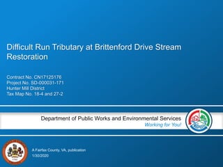 A Fairfax County, VA, publication
Department of Public Works and Environmental Services
Working for You!
Contract No. CN17125176
Project No. SD-000031-171
Hunter Mill District
Tax Map No. 18-4 and 27-2
1/30/2020
Difficult Run Tributary at Brittenford Drive Stream
Restoration
 
