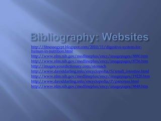 Bibliography: Websiteshttp://fitnessegypt.blogspot.com/2010/11/digestive-system-for-human-in-nutrition.htmlhttp://www.nlm.nih.gov/medlineplus/ency/imagepages/8880.htmhttp://www.nlm.nih.gov/medlineplus/ency/imagepages/8756.htmhttp://images.yourdictionary.com/stomachhttp://www.daviddarling.info/encyclopedia/S/small_intestine.htmlhttp://www.nlm.nih.gov/medlineplus/ency/imagepages/19220.htmhttp://www.daviddarling.info/encyclopedia/P/pancreas.htmlhttp://www.nlm.nih.gov/medlineplus/ency/imagepages/8848.htm