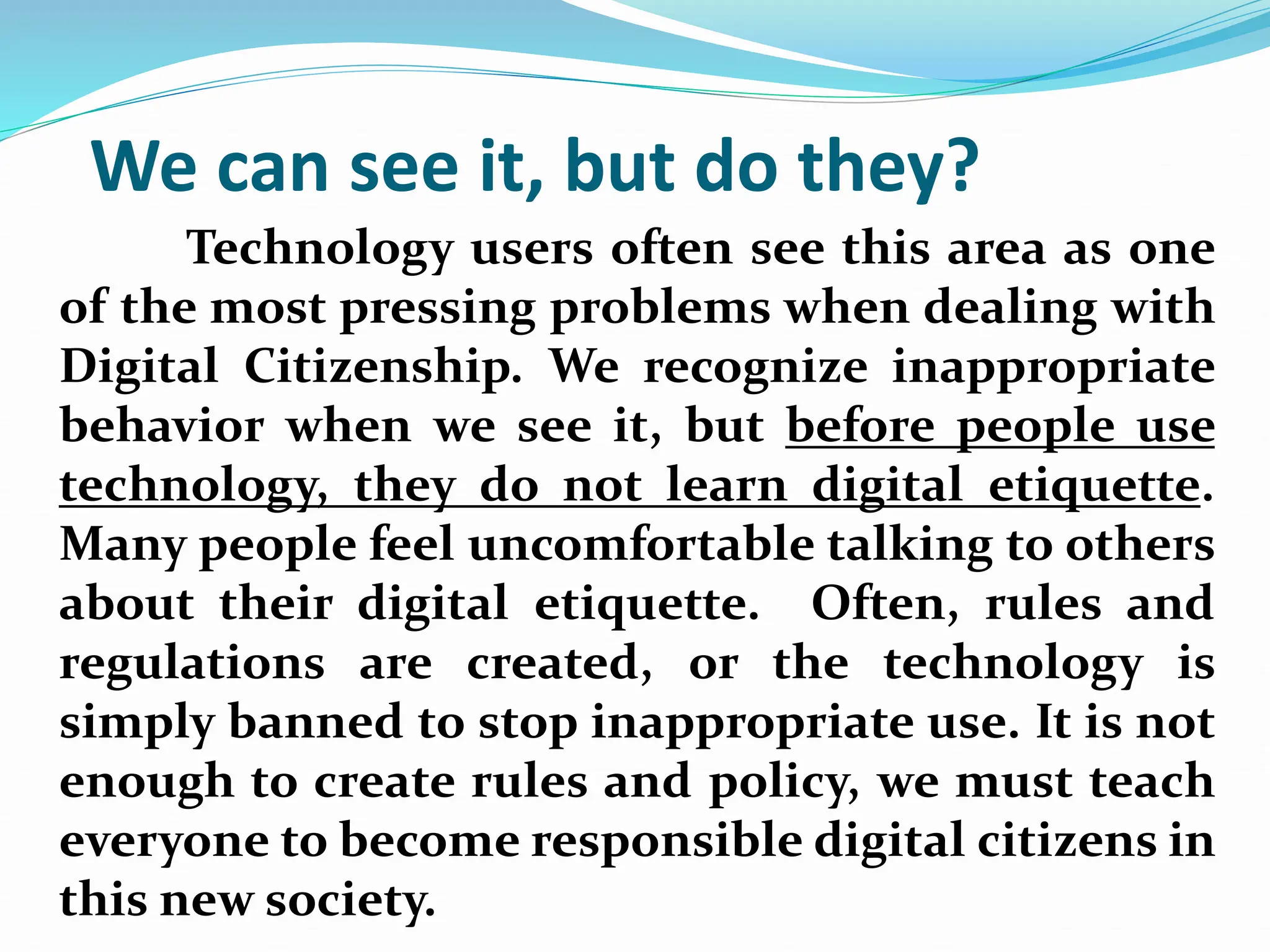 We can see it, but do they?
Technology users often see this area as one
of the most pressing problems when dealing with
Digital Citizenship. We recognize inappropriate
behavior when we see it, but before people use
technology, they do not learn digital etiquette.
Many people feel uncomfortable talking to others
about their digital etiquette. Often, rules and
regulations are created, or the technology is
simply banned to stop inappropriate use. It is not
enough to create rules and policy, we must teach
everyone to become responsible digital citizens in
this new society.
 