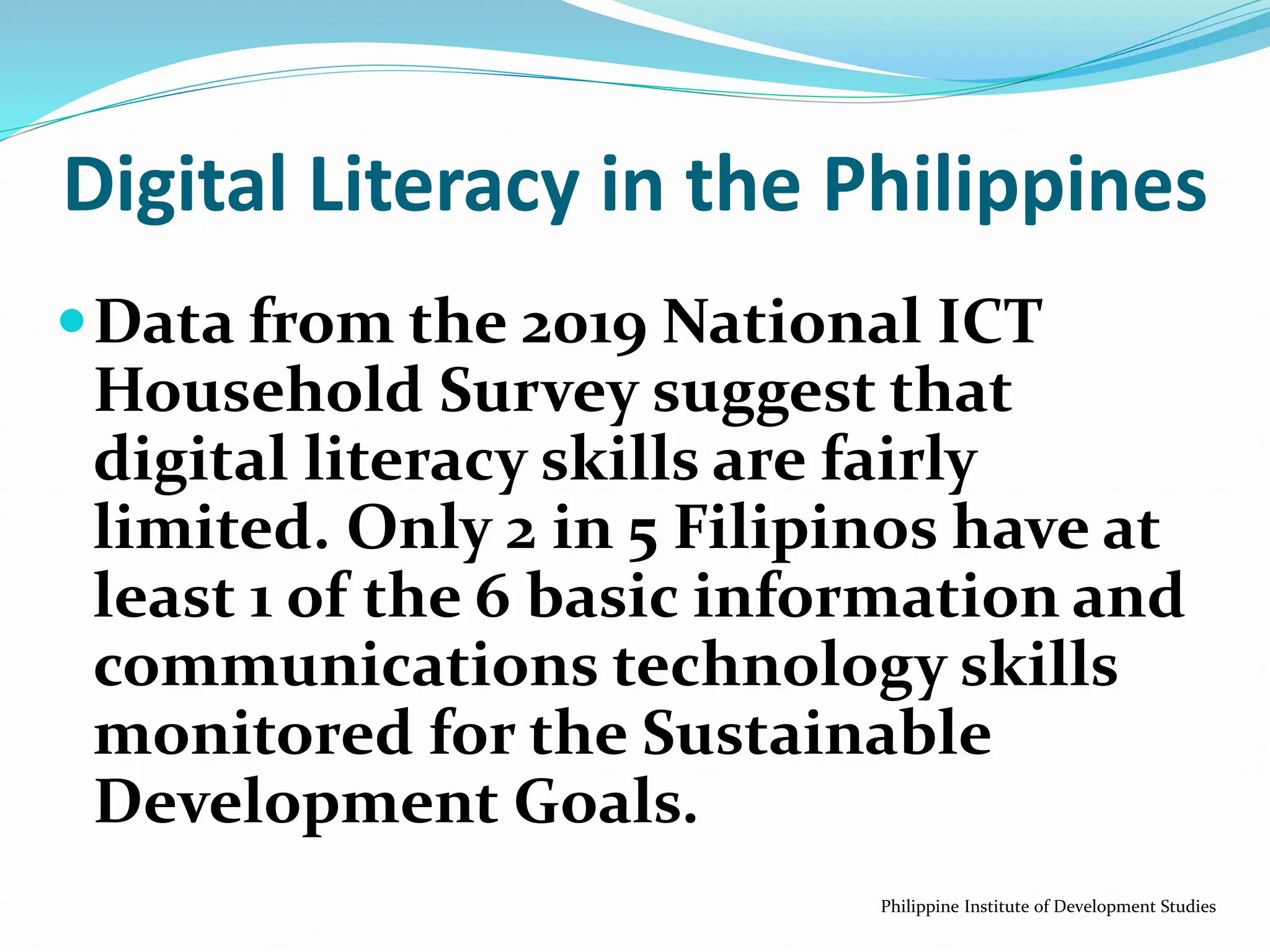 Data from the 2019 National ICT
Household Survey suggest that
digital literacy skills are fairly
limited. Only 2 in 5 Filipinos have at
least 1 of the 6 basic information and
communications technology skills
monitored for the Sustainable
Development Goals.
Philippine Institute of Development Studies
Digital Literacy in the Philippines
 