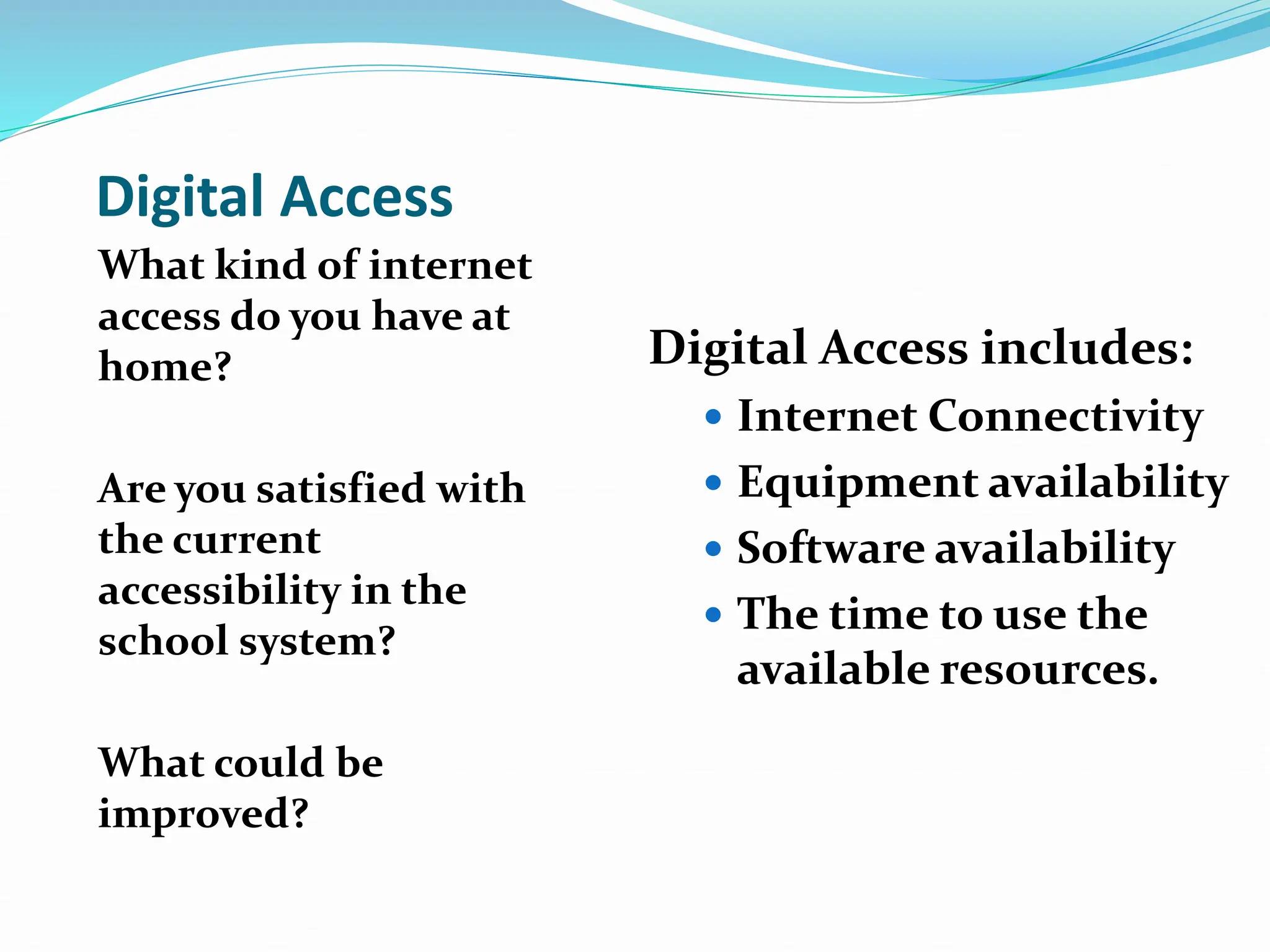 Digital Access
What kind of internet
access do you have at
home?
Are you satisfied with
the current
accessibility in the
school system?
What could be
improved?
Digital Access includes:
 Internet Connectivity
 Equipment availability
 Software availability
 The time to use the
available resources.
 