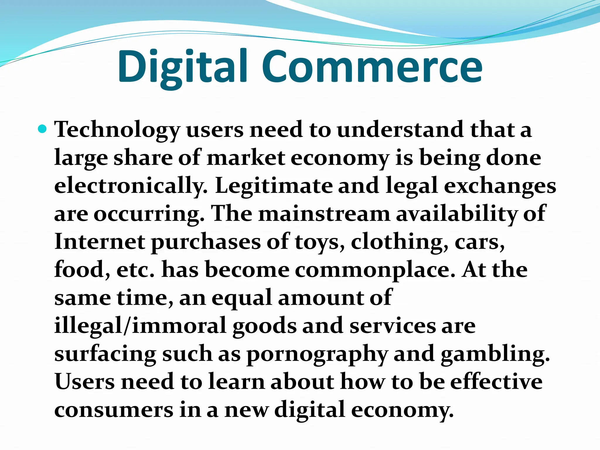 Digital Commerce
 Technology users need to understand that a
large share of market economy is being done
electronically. Legitimate and legal exchanges
are occurring. The mainstream availability of
Internet purchases of toys, clothing, cars,
food, etc. has become commonplace. At the
same time, an equal amount of
illegal/immoral goods and services are
surfacing such as pornography and gambling.
Users need to learn about how to be effective
consumers in a new digital economy.
 