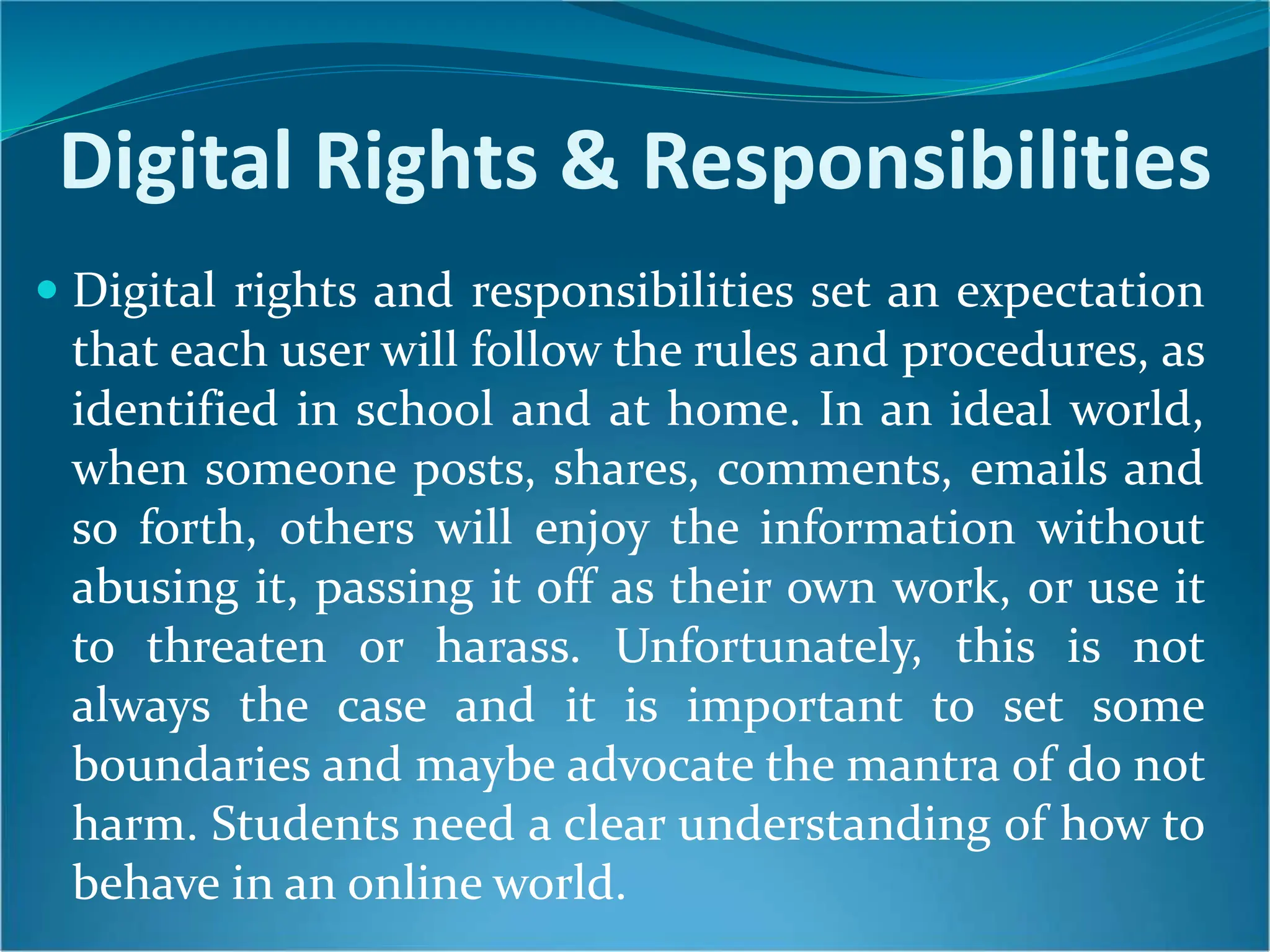 Digital Rights & Responsibilities
 Digital rights and responsibilities set an expectation
that each user will follow the rules and procedures, as
identified in school and at home. In an ideal world,
when someone posts, shares, comments, emails and
so forth, others will enjoy the information without
abusing it, passing it off as their own work, or use it
to threaten or harass. Unfortunately, this is not
always the case and it is important to set some
boundaries and maybe advocate the mantra of do not
harm. Students need a clear understanding of how to
behave in an online world.
 