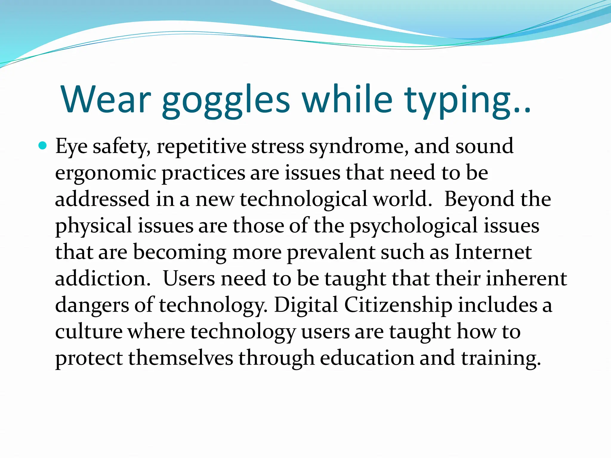 Wear goggles while typing..
 Eye safety, repetitive stress syndrome, and sound
ergonomic practices are issues that need to be
addressed in a new technological world. Beyond the
physical issues are those of the psychological issues
that are becoming more prevalent such as Internet
addiction. Users need to be taught that their inherent
dangers of technology. Digital Citizenship includes a
culture where technology users are taught how to
protect themselves through education and training.
 
