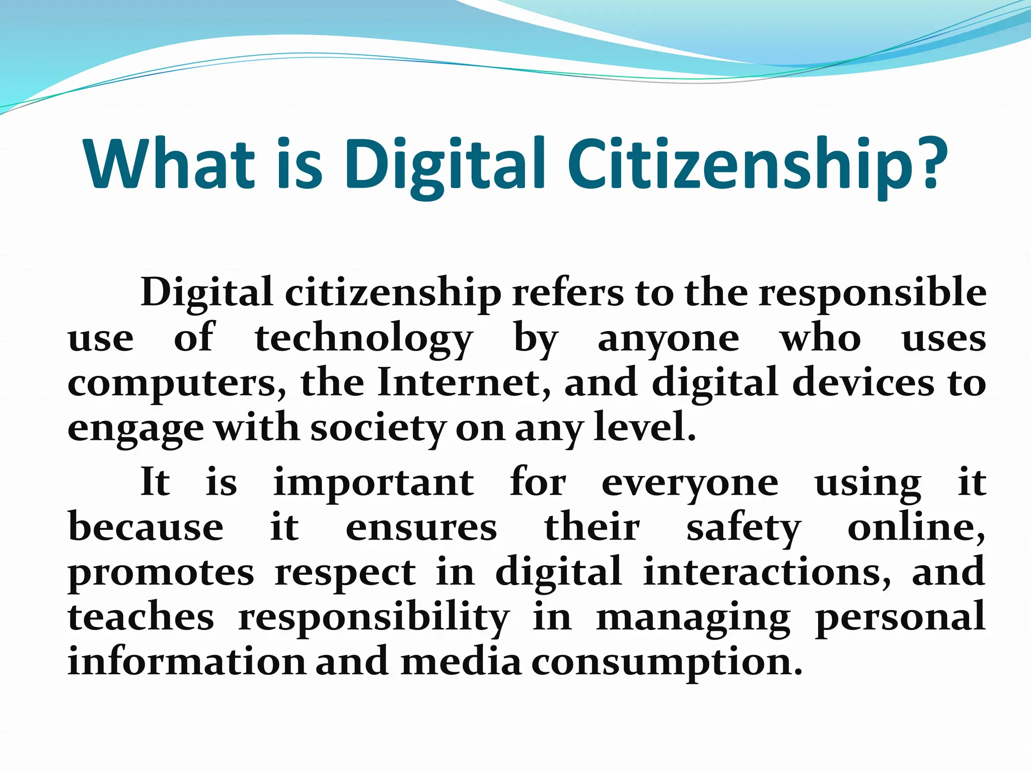 What is Digital Citizenship?
Digital citizenship refers to the responsible
use of technology by anyone who uses
computers, the Internet, and digital devices to
engage with society on any level.
It is important for everyone using it
because it ensures their safety online,
promotes respect in digital interactions, and
teaches responsibility in managing personal
information and media consumption.
 