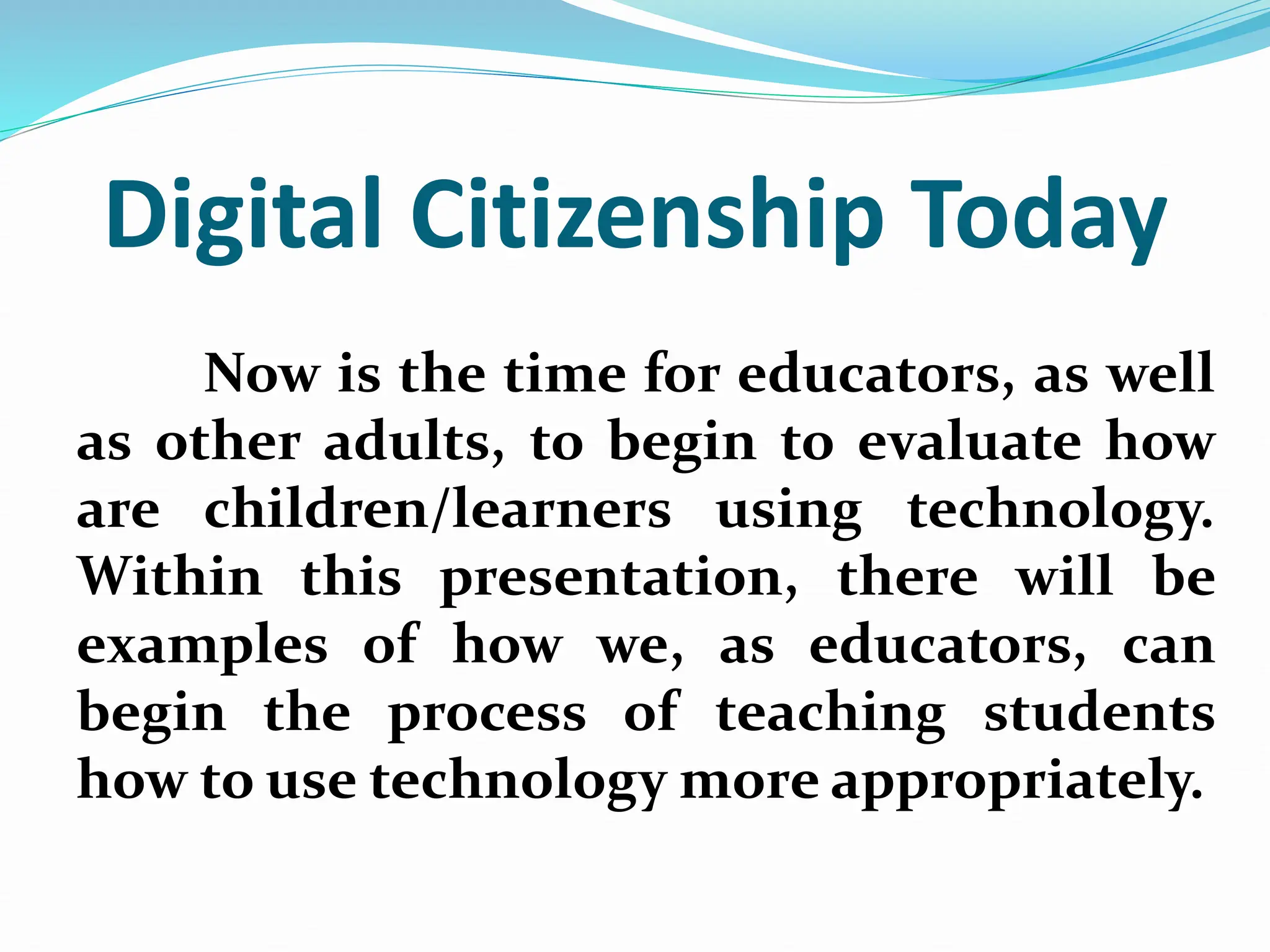 Digital Citizenship Today
Now is the time for educators, as well
as other adults, to begin to evaluate how
are children/learners using technology.
Within this presentation, there will be
examples of how we, as educators, can
begin the process of teaching students
how to use technology more appropriately.
 