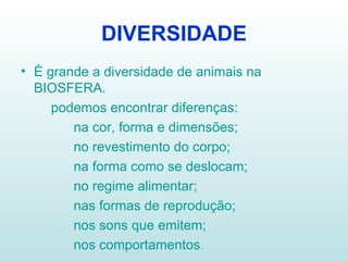 DIVERSIDADE É grande a diversidade de animais na BIOSFERA. podemos encontrar diferenças: na cor, forma e dimensões; no revestimento do corpo; na forma como se deslocam; no regime alimentar;  nas formas de reprodução; nos sons que emitem; nos comportamentos . 