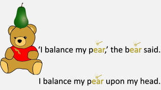 ‘I balance my p ,’ the b said.
I balance my p upon my head.
 