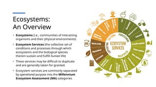 Ecosystems:
An Overview
• Ecosystems (i.e., communities of interacting
organisms and their physical environments)
• Ecosystem Services (the collective set of
conditions and processes through which
ecosystems and the biological species
therein sustain and fulfill human life)
• These services may be difficult to duplicate
and are generally taken for granted.
• Ecosystem services are commonly separated
by operational purpose into the Millennium
Ecosystem Assessment (MA) categories
 