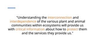 "Understanding the interconnection and
interdependence of the various plant and animal
communities within ecosystems will provide us
with critical information about how to protect them
and the services they provide us."
 