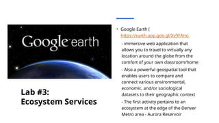 Lab #3:
Ecosystem Services
• Google Earth (
https://earth.app.goo.gl/Xv9FAm)
- immersive web application that
allows you to travel to virtually any
location around the globe from the
comfort of your own classroom/home
- Also a powerful geospatial tool that
enables users to compare and
connect various environmental,
economic, and/or sociological
datasets to their geographic context
- The first activity pertains to an
ecosystem at the edge of the Denver
Metro area - Aurora Reservoir
 