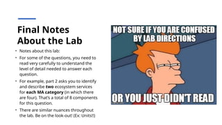 Final Notes
About the Lab
• Notes about this lab:
• For some of the questions, you need to
read very carefully to understand the
level of detail needed to answer each
question.
• For example, part 2 asks you to identify
and describe two ecosystem services
for each MA category (in which there
are four). That’s a total of 8 components
for this question.
• There are similar nuances throughout
the lab. Be on the look-out! (Ex: Units!!)
 