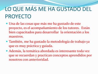 LO QUE MÁS ME HA GUSTADO DEL
PROYECTO
 Una de las cosas que más me ha gustado de este
proyecto, es el acompañamiento de los tutores. Están
bien capacitados para desarrollar la orientación a los
maestros.
 También, me ha gustado la metodología de trabajo ya
que es muy práctica y guiada.
 Además, la temática abordada es interesante toda vez
que se recuerdan y practican conceptos aprendidos por
nosotros con anterioridad.
 