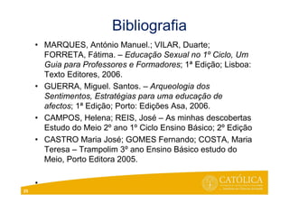 Bibliografia
• MARQUES, António Manuel.; VILAR, Duarte;
FORRETA, Fátima. – Educação Sexual no 1º Ciclo, Um
Guia para Professores e Formadores; 1ª Edição; Lisboa:
Texto Editores, 2006.
• GUERRA, Miguel. Santos. – Arqueologia dos
Sentimentos, Estratégias para uma educação de
afectos; 1ª Edição; Porto: Edições Asa, 2006.
• CAMPOS, Helena; REIS, José – As minhas descobertas
Estudo do Meio 2º ano 1º Ciclo Ensino Básico; 2º Edição
• CASTRO Maria José; GOMES Fernando; COSTA, Maria
Teresa – Trampolim 3º ano Ensino Básico estudo do
Meio, Porto Editora 2005.
•
25
 